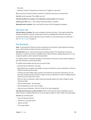 Page 103 Chapter  15    Maps 10 3
 •Zip code
 •Business (“movies,” “restaurants san francisco ca,” “apple inc new york”)
Maps may also list recent locations, searches, or directions that you can choose from.
Use Siri. Say, for example, “Find coffee near me.”
Find the location of a contact, or of a favorite or recent search. Tap Favorites.
Choose your view. Tap 
, then choose Standard, Hybrid, or Satellite.
Manually mark a location. Touch and hold the map until the dropped pin appears.
Get more info
Get info...