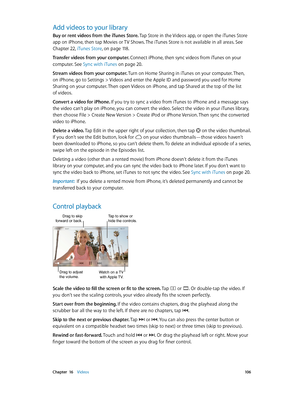 Page 106 Chapter  16    Videos 10 6
Add videos to your library
Buy or rent videos from the iTunes Store. Tap Store in the Videos app, or open the iTunes Store 
app on iPhone, then tap Movies or TV Shows. The iTunes Store is not available in all areas. See 
Chapter 22, iTunes Store, on page 11 8.
Transfer videos from your computer. Connect iPhone, then sync videos from iTunes on your 
computer. See Sync with iTunes
 on page 20 .
Stream videos from your computer. Turn on Home Sharing in iTunes on your computer....