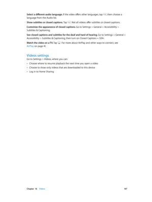 Page 107 Chapter  16    Videos 10 7
Select a different audio language. If the video offers other languages, tap , then choose a 
language from the Audio list.
Show subtitles or closed captions. Tap 
. Not all videos offer subtitles or closed captions.
Customize the appearance of closed captions. Go to Settings > General > Accessibility > 
Subtitles & Captioning.
See closed captions and subtitles for the deaf and hard of hearing. 
Go to Settings > General > 
Accessibility > Subtitles & Captioning, then turn on...