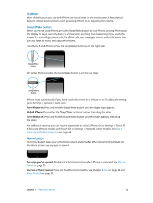 Page 12 Chapter  1    iPhone at a glance 12
Buttons
Most of the buttons you use with iPhone are virtual ones on the touchscreen. A few physical 
buttons control basic functions, such as turning iPhone on or adjusting the volume.
Sleep/Wake button
When you’re not using iPhone, press the Sleep/Wake button to lock iPhone. Locking iPhone puts 
the display to sleep, saves the battery, and prevents anything from happening if you touch the 
screen. You can still get phone calls, FaceTime calls, text messages, alarms,...