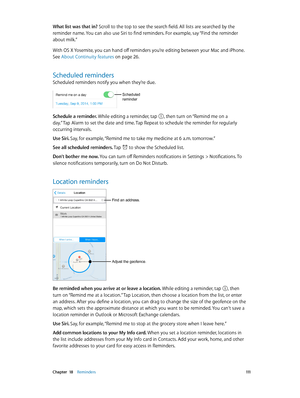 Page 111 Chapter  18    Reminders 111
What list was that in? Scroll to the top to see the search field. All lists are searched by the 
reminder name. You can also use Siri to find reminders. For example, say “Find the reminder 
about milk.”
With OS X Yosemite, you can hand off reminders you’re editing between your Mac and iPhone. 
See About Continuity features on page 26.
Scheduled reminders
Scheduled reminders notify you when they’re due.
Scheduled 
reminder
Schedule a reminder. While editing a reminder, tap ,...