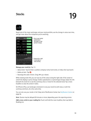 Page 11319
  11 3
Stocks
Keep track of the major exchanges and your stock portfolio, see the change in value over time, 
and get news about the companies you’re watching.
Tap to see market 
capitalization. 
Tap again to see 
percent change.
Swipe left or right 
to see stats or 
news articles.
Manage your stock list. Tap . 
 •Add an item:  Tap . Enter a symbol, company name, fund name, or index, then tap Search.
 •Delete an item:  Tap .
 •Rearrange the order of items:  Drag  up or down.
While viewing stock info,...