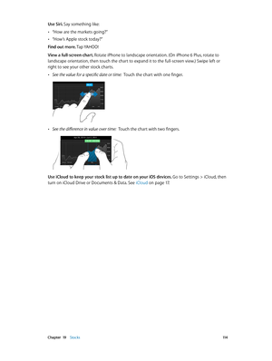 Page 114 Chapter  19    Stocks 11 4
Use Siri. Say something like:
 •“How are the markets going?”
 •“How’s Apple stock today?”
Find out more. Tap YAHOO!
View a full-screen chart. 
Rotate iPhone to landscape orientation. (On iPhone 6 Plus, rotate to 
landscape orientation, then touch the chart to expand it to the full-screen view.) Swipe left or 
right to see your other stock charts.
 •See the value for a specific date or time:  Touch the chart with one finger.
 •See the difference in value over time:  Touch the...