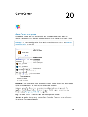 Page 11520
  11 5
Game Center
Game Center at a glance
Game Center lets you play your favorite games with friends who have an iOS device or a  
Mac (OS X Mountain Lion or later). You must be connected to the Internet to use Game Center.
WARNING:   For important information about avoiding repetitive motion injuries, see Important 
safety information
 on page 18 3.
Declare your status 
or change your photo.
See who’s the best.
Choose a game.
It’s on!
Is it your turn?
Play, share, or 
remove this game.
Find someone...