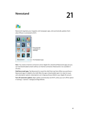 Page 11721
  11 7
Newsstand
Newsstand organizes your magazine and newspaper apps, and automatically updates them 
when iPhone is connected to Wi-Fi.
Touch and hold 
a publication to 
rearrange.
Find Newsstand apps.
Note:  You need an Internet connection and an Apple ID to download Newsstand apps, but you 
can read downloaded content without an Internet connection. Newsstand is not available in 
all areas.
Find Newsstand apps. Tap Newsstand to reveal the shelf, then tap Store. When you purchase a 
Newsstand app,...