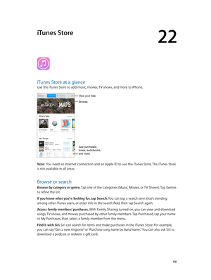 Page 11822
  11 8
iTunes Store
iTunes Store at a glance
Use the iTunes Store to add music, movies, TV shows, and more to iPhone.
See purchases, 
tones, audiobooks,
and more.
View your lists. 
Browse
Note:  You need an Internet connection and an Apple ID to use the iTunes Store. The iTunes Store 
is not available in all areas.
Browse or search
Browse by category or genre. Tap one of the categories (Music, Movies, or TV Shows). Tap Genres 
to refine the list.
If you know what you’re looking for, tap Search. You...