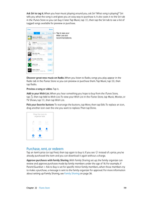 Page 119 Chapter  22    iTunes Store 11 9
Ask Siri to tag it. When you hear music playing around you, ask Siri “What song is playing?” Siri 
tells you what the song is and gives you an easy way to purchase it. It also saves it to the Siri tab 
in the iTunes Store so you can buy it later. Tap Music, tap 
, then tap the Siri tab to see a list of 
tagged songs available for preview or purchase.
Tap to see your 
Wish List and 
recommendations.
Discover great new music on Radio. When you listen to Radio, songs you...