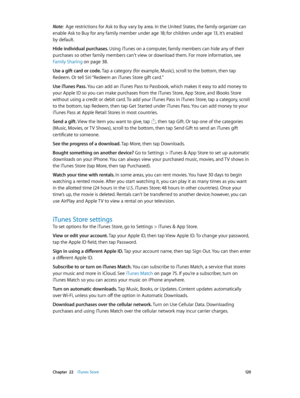 Page 120 Chapter  22    iTunes Store 12 0
Note:  Age restrictions for Ask to Buy vary by area. In the United States, the family organizer can 
enable Ask to Buy for any family member under age 18; for children under age 13, it’s enabled 
by default.
Hide individual purchases. Using iTunes on a computer, family members can hide any of their 
purchases so other family members can’t view or download them. For more information, see 
Family Sharing
 on page 38.
Use a gift card or code. Tap a category (for example,...