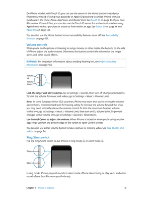 Page 13 Chapter  1    iPhone at a glance 13
On iPhone models with Touch ID, you can use the sensor in the Home button to read your 
fingerprint, instead of using your passcode or Apple ID password to unlock iPhone or make 
purchases in the iTunes Store, App Store, and iBooks Store. See Touch ID on page 44. If you have 
iPhone 6 or iPhone 6 Plus, you can also use the Touch ID sensor for authentication when using 
Apple Pay to make a purchase in a store or from within an app. See Touch ID on page 44 and 
Apple...