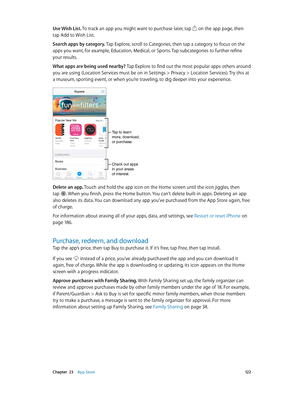 Page 122 Chapter  23    App Store 12 2
Use Wish List. To track an app you might want to purchase later, tap  on the app page, then 
tap Add to Wish List.
Search apps by category. Tap Explore, scroll to Categories, then tap a category to focus on the 
apps you want, for example, Education, Medical, or Sports. Tap subcategories to further refine 
your results.
What apps are being used nearby? Tap Explore to find out the most popular apps others around 
you are using (Location Services must be on in Settings >...