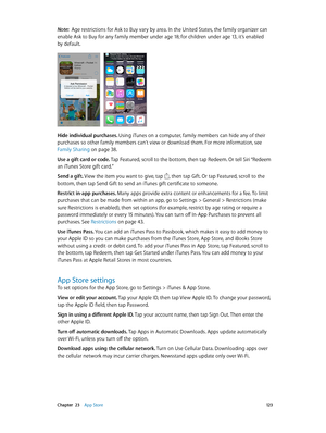 Page 123 Chapter  23    App Store 12 3
Note:  Age restrictions for Ask to Buy vary by area. In the United States, the family organizer can 
enable Ask to Buy for any family member under age 18; for children under age 13, it’s enabled 
by default.
Hide individual purchases. Using iTunes on a computer, family members can hide any of their 
purchases so other family members can’t view or download them. For more information, see 
Family Sharing
 on page 38 .
Use a gift card or code. Tap Featured, scroll to the...