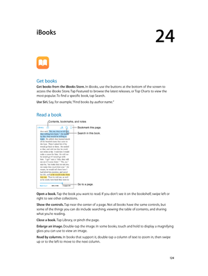 Page 12424
  12 4
iBooks
Get books
Get books from the iBooks Store. In iBooks, use the buttons at the bottom of the screen to 
access the iBooks Store. Tap Featured to browse the latest releases, or Top Charts to view the 
most popular. To find a specific book, tap Search.
Use Siri. Say, for example, “Find books by author name.”
Read a book
Go to a page.
Bookmark this page.
Contents, bookmarks, and notes
Search in this book.
Open a book. Tap the book you want to read. If you don’t see it on the bookshelf, swipe...