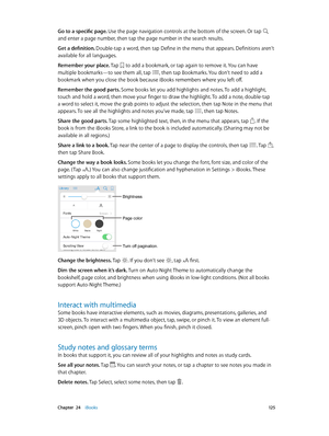 Page 125 Chapter  24    iBooks 12 5
Go to a specific page. Use the page navigation controls at the bottom of the screen. Or tap  
and enter a page number, then tap the page number in the search results.
Get a definition. Double-tap a word, then tap Define in the menu that appears. Definitions aren’t 
available for all languages.
Remember your place. Tap 
 to add a bookmark, or tap again to remove it. You can have 
multiple bookmarks—to see them all, tap , then tap Bookmarks. You don’t need to add a 
bookmark...