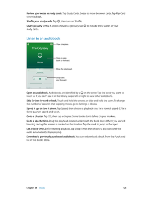 Page 126 Chapter  24    iBooks 12 6
Review your notes as study cards. Tap Study Cards. Swipe to move between cards. Tap Flip Card 
to see its back.
Shuffle your study cards. Tap 
, then turn on Shuffle.
Study glossary terms. If a book includes a glossary, tap  to include those words in your 
study cards.
Listen to an audiobook
Skip back 
and forward.
View chapters.
Slide to skip 
back or forward.
Drag the playhead.
Open an audiobook. Audiobooks are identified by a  on the cover. Tap the book you want to 
listen...