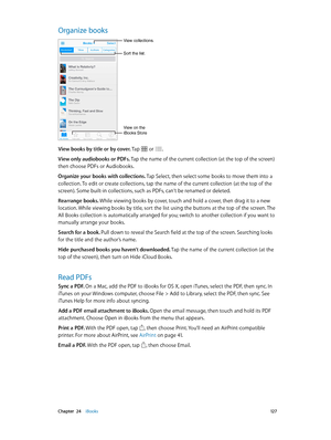 Page 127 Chapter  24    iBooks 12 7
Organize books
Sort the list.
View collections.
View on the 
iBooks Store
View books by title or by cover. Tap  or .
View only audiobooks or PDFs. Tap the name of the current collection (at the top of the screen) 
then choose PDFs or Audiobooks.
Organize your books with collections. Tap Select, then select some books to move them into a 
collection. To edit or create collections, tap the name of the current collection (at the top of the 
screen). Some built-in collections,...