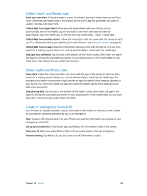 Page 130 Chapter  25    Health 13 0
Collect health and fitness data
Enter your own data. If the parameter is in your Dashboard, just tap it there, then tap Add Data 
Point. Otherwise, tap Health Data at the bottom of the screen, tap the parameter you want to 
update, then tap Add Data Point.
Collect data from Apple Watch. 
Once you pair Apple Watch with your iPhone, data is 
automatically sent to the Health app. For example, to see heart rate data recorded by 
Apple Watch, open the Health app on iPhone, then tap...