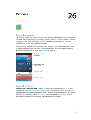 Page 13126
  131
Passbook
Passbook at a glance
Use Passbook to keep your boarding passes, movie tickets, coupons, loyalty cards, and more, all in 
one place. Scan a pass on iPhone to check in for a flight, get in to a movie, or redeem a coupon. 
Passes can include useful information, such as the balance on your coffee card, a coupon’s 
expiration date, or your seat number for a concert.
With iPhone 6 or iPhone 6 Plus, you can add credit and debit cards to Passbook and use them 
to make purchases in stores that...