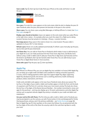 Page 132 Chapter  26    Passbook 13 2
Scan a code. Tap , then tap Scan Code. Point your iPhone at the code and frame it to add 
the pass.
Tap to view 
scanning options.
Use a pass. If an alert for a pass appears on the Lock screen, slide the alert to display the pass. Or 
open Passbook, select the pass, then present the barcode on the pass to the scanner.
Share a pass. 
You can share a pass using Mail, Messages, or AirDrop (iPhone 5 or later). See Share 
from apps
 on page 37 . 
Display a pass based on location....