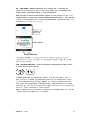 Page 133 Chapter  26    Passbook 13 3
Add a credit or debit card. Next to Apple Pay, tap , then tap Next on the screen that 
follows. Then, position iPhone so that your card appears in the frame. Card details are added 
automatically, but you may be prompted for additional information.
Note:  
The card issuer determines if your card is eligible to use with Apple Pay, and may ask you 
to provide additional information to complete the verification process. Many U.S. credit and debit 
cards can be used with Apple...