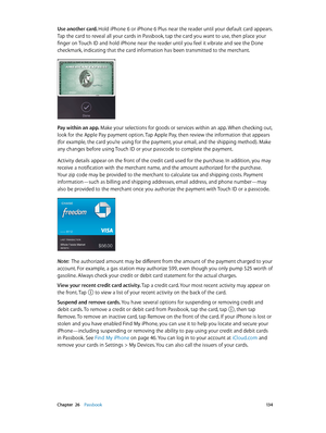 Page 134 Chapter  26    Passbook 13 4
Use another card. Hold iPhone 6 or iPhone 6 Plus near the reader until your default card appears. 
Tap the card to reveal all your cards in Passbook, tap the card you want to use, then place your 
finger on Touch ID and hold iPhone near the reader until you feel it vibrate and see the Done 
checkmark, indicating that the card information has been transmitted to the merchant.
Pay within an app. Make your selections for goods or services within an app. When checking out, 
look...