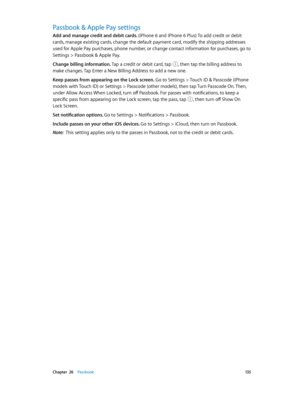 Page 135 Chapter  26    Passbook 13 5
Passbook & Apple Pay settings
Add and manage credit and debit cards. (iPhone 6 and iPhone 6 Plus) To add credit or debit 
cards, manage existing cards, change the default payment card, modify the shipping addresses 
used for Apple Pay purchases, phone number, or change contact information for purchases, go to 
Settings > Passbook & Apple Pay.
Change billing information. Tap a credit or debit card, tap , then tap the billing address to 
make changes. Tap Enter a New Billing...