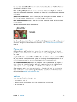 Page 137 Chapter  27    FaceTime 13 7
Use your voice to start the call. Press and hold the Home button, then say “FaceTime,” followed 
by the name of the person to call.
Want to call again? Tap FaceTime to see your call history on the screen. Tap Audio or Video to 
refine your search, then tap a name or number to call again. Tap 
 to open the name or number 
in Contacts. 
Delete a call from call history. Tap FaceTime to see your call history on the screen. Swipe to the 
left, then tap Delete to delete the name...