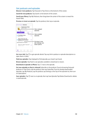 Page 140 Chapter  29    Podcasts 14 0
Get podcasts and episodes
Discover more podcasts. Tap Featured or Top Charts at the bottom of the screen.
Search for new podcasts. Tap Search at the bottom of the screen.
Search your library. Tap My Podcasts, then drag down the center of the screen to reveal the 
Search field.
Preview or stream an episode. Tap the podcast, then tap an episode.
Pull down to see 
Edit, Settings, and 
Share options.
View unplayed 
episodes.
View available 
episodes.
Get more info. Tap  to get...