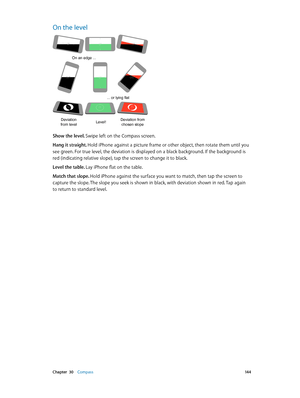 Page 144 Chapter  30    Compass 14 4
On the level
On an edge ...
... or lying flat
Deviation
from levelLevel!Deviation from  chosen slope
Show the level. Swipe left on the Compass screen.
Hang it straight. Hold iPhone against a picture frame or other object, then rotate them until you 
see green. For true level, the deviation is displayed on a black background. If the background is 
red (indicating relative slope), tap the screen to change it to black.
Level the table. Lay iPhone flat on the table.
Match that...