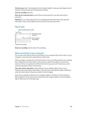 Page 146 Chapter  31    Voice Memos 14 6
Trim the excess. Tap , then drag the red trim handles. Tap  to check your edit. Adjust the trim 
handles if necessary, then tap Trim when you’re finished.
Save the recording. Tap Done.
Mute the start and stop tones. Use the iPhone volume buttons to turn the volume all the 
way down.
Multitask. To use another app while you’re recording, press the Home button, then open the 
other app. To return to Voice Memos, tap the red bar at the top of the screen.
Play it back
Trim or...