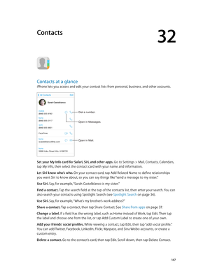 Page 14732
  14 7
Contacts
Contacts at a glance
iPhone lets you access and edit your contact lists from personal, business, and other accounts.
Open in Mail.
Dial a number.
Open in Messages.
Set your My Info card for Safari, Siri, and other apps. Go to Settings > Mail, Contacts, Calendars, 
tap My Info, then select the contact card with your name and information.
Let Siri know who’s who. On your contact card, tap Add Related Name to define relationships 
you want Siri to know about, so you can say things like...