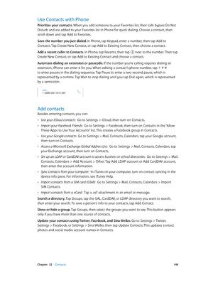 Page 148 Chapter  32    Contacts 14 8
Use Contacts with Phone
Prioritize your contacts. When you add someone to your Favorites list, their calls bypass Do Not 
Disturb and are added to your Favorites list in Phone for quick dialing. Choose a contact, then 
scroll down and tap Add to Favorites.
Save the number you just dialed. In Phone, tap Keypad, enter a number, then tap Add to 
Contacts. Tap Create New Contact, or tap Add to Existing Contact, then choose a contact.
Add a recent caller to Contacts. In Phone,...