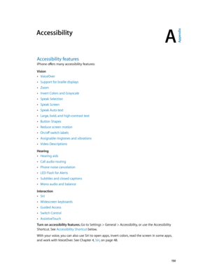 Page 150A
  15 0
Accessibility
Accessibility features
iPhone offers many accessibility features: 
Vision
 •VoiceOver
 •Support for braille displays
 •Zoom
 •Invert Colors and Grayscale
 •Speak Selection
 •Speak Screen
 •Speak Auto-text
 •Large, bold, and high-contrast text
 •Button Shapes
 •Reduce screen motion
 •On/off switch labels
 •Assignable ringtones and vibrations
 •Video Descriptions
Hearing
 •Hearing aids
 •Call audio routing
 •Phone noise cancelation
 •LED Flash for Alerts
 •Subtitles and closed...