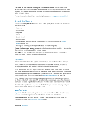 Page 151 Appendix A    Accessibility 151
Use iTunes on your computer to configure accessibility on iPhone. You can choose some 
accessibility options in iTunes on your computer. Connect iPhone to your computer, then select 
iPhone in the iTunes device list. Click Summary, then click Configure Accessibility at the bottom 
of the Summary screen.
For more information about iPhone accessibility features, see www.apple.com/accessibility/.
Accessibility Shortcut
Use the Accessibility Shortcut. Press the Home button...