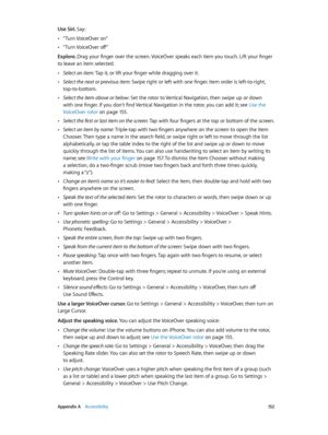 Page 152 Appendix A    Accessibility 15 2
Use Siri. Say:
 •“Turn VoiceOver on”
 •“Turn VoiceOver off”
Explore. Drag your finger over the screen. VoiceOver speaks each item you touch. Lift your finger 
to leave an item selected.
 •Select an item: Tap it, or lift your finger while dragging over it.
 •Select the next or previous item: Swipe right or left with one finger. Item order is left-to-right, 
top-to-bottom.
 •Select the item above or below: Set the rotor to Vertical Navigation, then swipe up or down 
with...