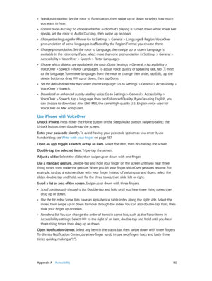 Page 153 Appendix A    Accessibility 15 3
 •Speak punctuation: Set the rotor to Punctuation, then swipe up or down to select how much 
you want to hear.
 •Control audio ducking: To choose whether audio that’s playing is turned down while VoiceOver 
speaks, set the rotor to Audio Ducking, then swipe up or down.
 •Change the language for iPhone: Go to Settings > General > Language & Region. VoiceOver 
pronunciation of some languages is affected by the Region Format you choose there.
 •Change pronunciation: Set the...