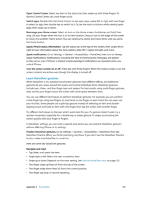 Page 154 Appendix A    Accessibility 15 4
Open Control Center. Select any item in the status bar, then swipe up with three fingers. To 
dismiss Control Center, do a two-finger scrub.
Switch apps. Double-click the Home button to see open apps, swipe left or right with one finger 
to select an app, then double-tap to switch to it. Or, set the rotor to Actions while viewing open 
apps, then swipe up or down.
Rearrange your Home screen. Select an icon on the Home screen, double-tap and hold, then 
drag. Lift your...