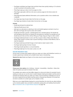 Page 155 Appendix A    Accessibility 15 5
 •Two-finger scrub: Move two fingers back and forth three times quickly (making a “z”) to dismiss 
an alert or go back to the previous screen.
 •Three-finger swipe up or down: Scroll one page at a time.
 •Three-finger swipe right or left: Go to the next or previous page (on the Home screen, for 
example).
 •Three-finger tap: Speak additional information, such as position within a list or whether text 
is selected.
 •Four-finger tap at top of screen: Select the first item...
