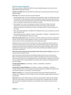 Page 156 Appendix A    Accessibility 15 6
Use the onscreen keyboard
When you activate an editable text field, the onscreen keyboard appears (unless you have an 
Apple Wireless Keyboard attached).
Activate a text field. Select the text field, then double-tap. The insertion point and the onscreen 
keyboard appear.
Enter text. Type characters using the onscreen keyboard:
 •Standard typing: Select a key on the keyboard by swiping left or right, then double-tap to enter 
the character. Or move your finger around the...