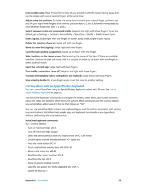 Page 158 Appendix A    Accessibility 15 8
Enter braille codes. Place iPhone flat in front of you or hold it with the screen facing away, then 
tap the screen with one or several fingers at the same time.
Adjust entry dot positions. To move the entry dots to match your natural finger positions, tap 
and lift your right three fingers all at once to position dots 4, 5, and 6, followed immediately by 
your left three fingers for dots 1, 2, and 3.
Switch between 6-dot and contracted braille. Swipe to the right with...