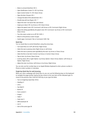 Page 159 Appendix A    Accessibility 15 9
 •Mute or unmute VoiceOver: VO–S
 •Open Notification Center: Fn–VO–Up Arrow
 •Open Control Center: Fn–VO–Down Arrow
 •Open the Item Chooser: VO–I
 •Change the label of the selected item: VO–/
 •Double-tap with two fingers: VO–”-”
 •Adjust the rotor: Use Quick Nav (see below)
 •Swipe up or down: VO–Up Arrow or VO–Down Arrow
 •Adjust the speech rotor: VO–Command–Left Arrow or VO–Command–Right Arrow
 •Adjust the setting specified by the speech rotor: VO–Command–Up Arrow or...