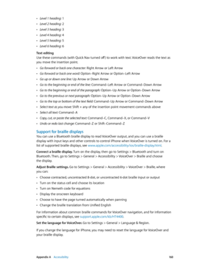 Page 160 Appendix A    Accessibility 16 0
 •Level 1 heading: 1
 •Level 2 heading: 2
 •Level 3 heading: 3
 •Level 4 heading: 4
 •Level 5 heading: 5
 •Level 6 heading: 6
Text editing
Use these commands (with Quick Nav turned off ) to work with text. VoiceOver reads the text as 
you move the insertion point.
 •Go forward or back one character: Right Arrow or Left Arrow
 •Go forward or back one word: Option–Right Arrow or Option–Left Arrow
 •Go up or down one line: Up Arrow or Down Arrow
 •Go to the beginning or end...