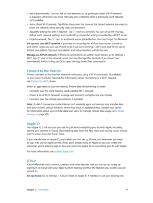 Page 17 Chapter  2    Get started 17
 •Ask to join networks:  Turn on Ask to Join Networks to be prompted when a Wi-Fi network 
is available. Otherwise, you must manually join a network when a previously used network 
isn’t available.
 •Join a closed Wi-Fi network:  Tap Other, then enter the name of the closed network. You need to 
know the network name, security type, and password.
 •Adjust the settings for a Wi-Fi network:  Tap  next to a network. You can set an HTTP proxy, 
define static network settings,...