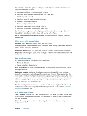 Page 161 Appendix A    Accessibility 161
You can set the leftmost or rightmost cell of your braille display to provide system status and 
other information. For example:
 •Announcement History contains an unread message
 •The current Announcement History message hasn’t been read
 •VoiceOver speech is muted
 •The iPhone battery is low (less than 20% charge)
 •iPhone is in landscape orientation
 •The screen display is turned off
 •The current line contains additional text to the left
 •The current line contains...
