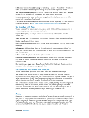 Page 162 Appendix A    Accessibility 16 2
Set the rotor options for web browsing. Go to Settings > General > Accessibility > VoiceOver > 
Rotor. Tap to select or deselect options, or drag  up or down to reposition an item.
Skip images while navigating. 
Go to Settings > General > Accessibility > VoiceOver > Navigate 
Images. You can choose to skip all images or only those without descriptions.
Reduce page clutter for easier reading and navigation. Select the Reader item in the Safari 
address field (not...