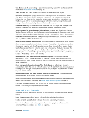 Page 163 Appendix A    Accessibility 16 3
Turn Zoom on or off. Go to Settings > General > Accessibility > Zoom. Or, use the Accessibility 
Shortcut. See Accessibility Shortcut on page 151.
Zoom in or out. With Zoom turned on, double-tap the screen with three fingers.
Adjust the magnification. Double-tap with three fingers, then drag up or down. The tap-and-
drag gesture is similar to a double-tap, except you don’t lift your fingers on the second tap—
instead, drag your fingers on the screen. You can also...