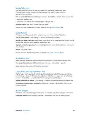 Page 164 Appendix A    Accessibility 16 4
Speak Selection
Even with VoiceOver turned off, you can have iPhone read aloud any text you select. 
iPhone analyzes the text to determine the language, then reads it to you using the 
appropriate pronunciation.
Turn on Speak Selection. 
Go to Settings > General > Accessibility > Speech. There you can also:
 •Adjust the speaking rate
 •Choose to have individual words highlighted as they’re read
Have text read to you. Select the text, then tap Speak.
You can also have...