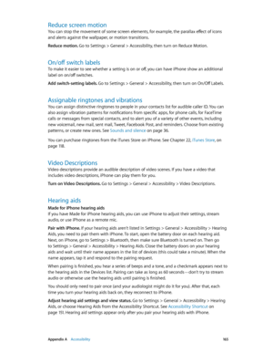 Page 165 Appendix A    Accessibility 16 5
Reduce screen motion
You can stop the movement of some screen elements, for example, the parallax effect of icons 
and alerts against the wallpaper, or motion transitions.
Reduce motion. 
Go to Settings > General > Accessibility, then turn on Reduce Motion.
On/off switch labels
To make it easier to see whether a setting is on or off, you can have iPhone show an additional 
label on on/off switches.
Add switch-setting labels. 
Go to Settings > General > Accessibility,...