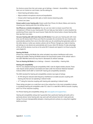 Page 166 Appendix A    Accessibility 16 6
For shortcut access from the Lock screen, go to Settings > General > Accessibility > Hearing Aids, 
then turn on Control on Lock Screen. Use the settings to:
 •Check hearing aid battery status.
 •Adjust ambient microphone volume and equalization.
 •Choose which hearing aids (left, right, or both) receive streaming audio.
 •Control Live Listen.
Stream audio to your hearing aids. Stream audio from Phone, Siri, Music, Videos, and more by 
choosing your hearing aids from the...
