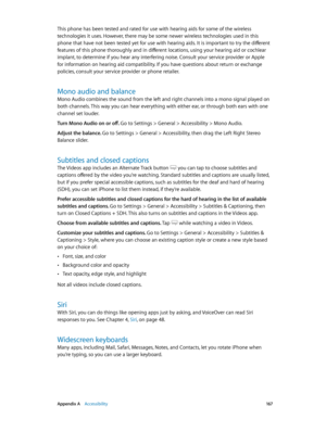 Page 167 Appendix A    Accessibility 167
This phone has been tested and rated for use with hearing aids for some of the wireless 
technologies it uses. However, there may be some newer wireless technologies used in this 
phone that have not been tested yet for use with hearing aids. It is important to try the different 
features of this phone thoroughly and in different locations, using your hearing aid or cochlear 
implant, to determine if you hear any interfering noise. Consult your service provider or Apple...