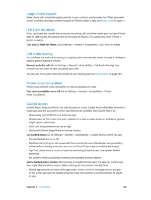 Page 168 Appendix A    Accessibility 16 8
Large phone keypad
Make phone calls simply by tapping entries in your contacts and favorites lists. When you need 
to dial a number, the large numeric keypad on iPhone makes it easy. See Make a call
 on page 51.
LED Flash for Alerts
If you can’t hear the sounds that announce incoming calls and other alerts, you can have iPhone 
flash its LED (next to the camera lens on the back of iPhone). This works only when iPhone is 
locked or asleep.
Turn on LED Flash for Alerts....